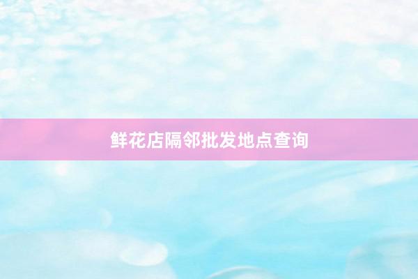 鲜花店隔邻批发地点查询